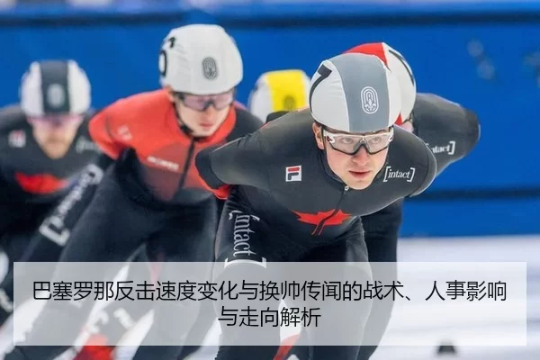 巴塞罗那反击速度变化与换帅传闻的战术、人事影响与走向解析