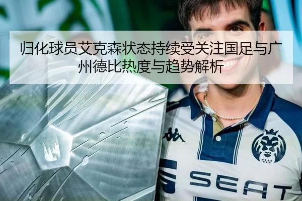 归化球员艾克森状态持续受关注国足与广州德比热度与趋势解析