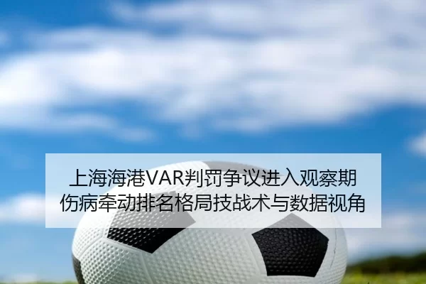 上海海港VAR判罚争议进入观察期 伤病牵动排名格局技战术与数据视角