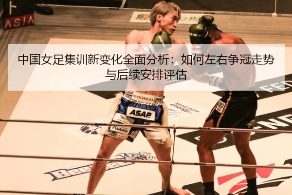 中国女足集训新变化全面分析：如何左右争冠走势与后续安排评估