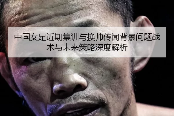 中国女足近期集训与换帅传闻背景问题战术与未来策略深度解析